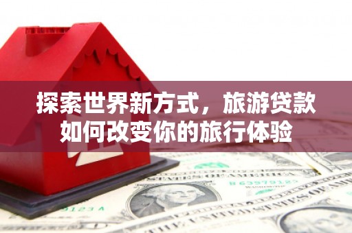 路北探索世界新方式，旅游贷款如何改变你的旅行体验
